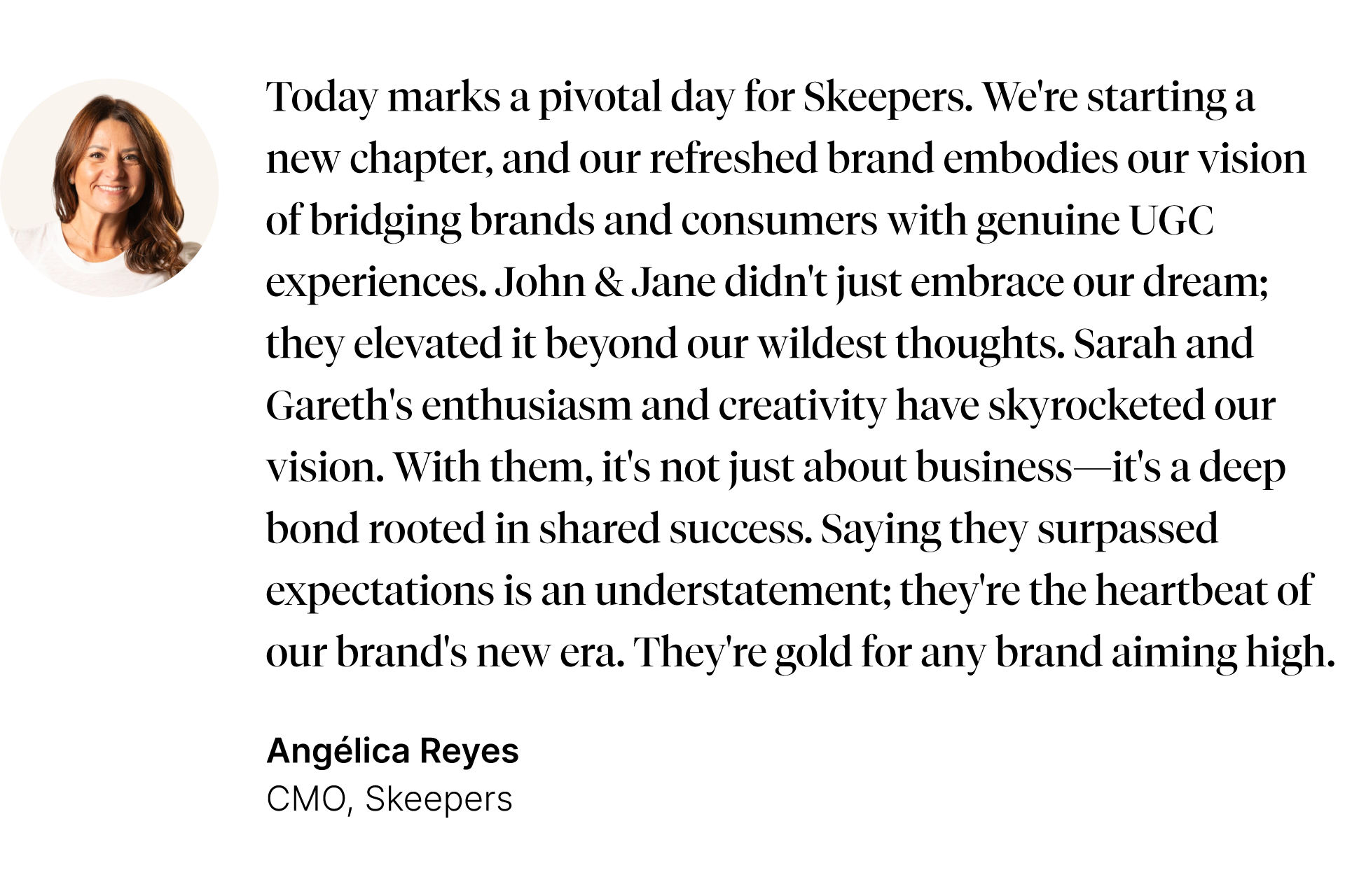Testimonial from Angélica Reyes, CMO, Skeepers. Today marks a pivotal day for Skeepers. We're starting a new chapter, and our refreshed brand embodies our vision of bridging brands and consumers with genuine UGC experiences. John and Jane didn't just embrace our dream; they elevated it beyond our wildest thoughts. Sarah and Gareth's enthusiasm and creativity have skyrocketed our vision. With them, it's not just about business—it's a deep bond rooted in shared success. Saying they surpassed expectations is an understatement; they're the heartbeat of our brand's new era. They're gold for any brand aiming high.